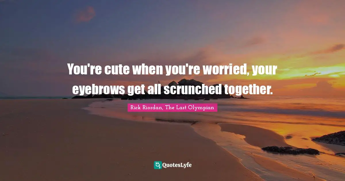 You're cute when you're worried, your eyebrows get all scrunched together.