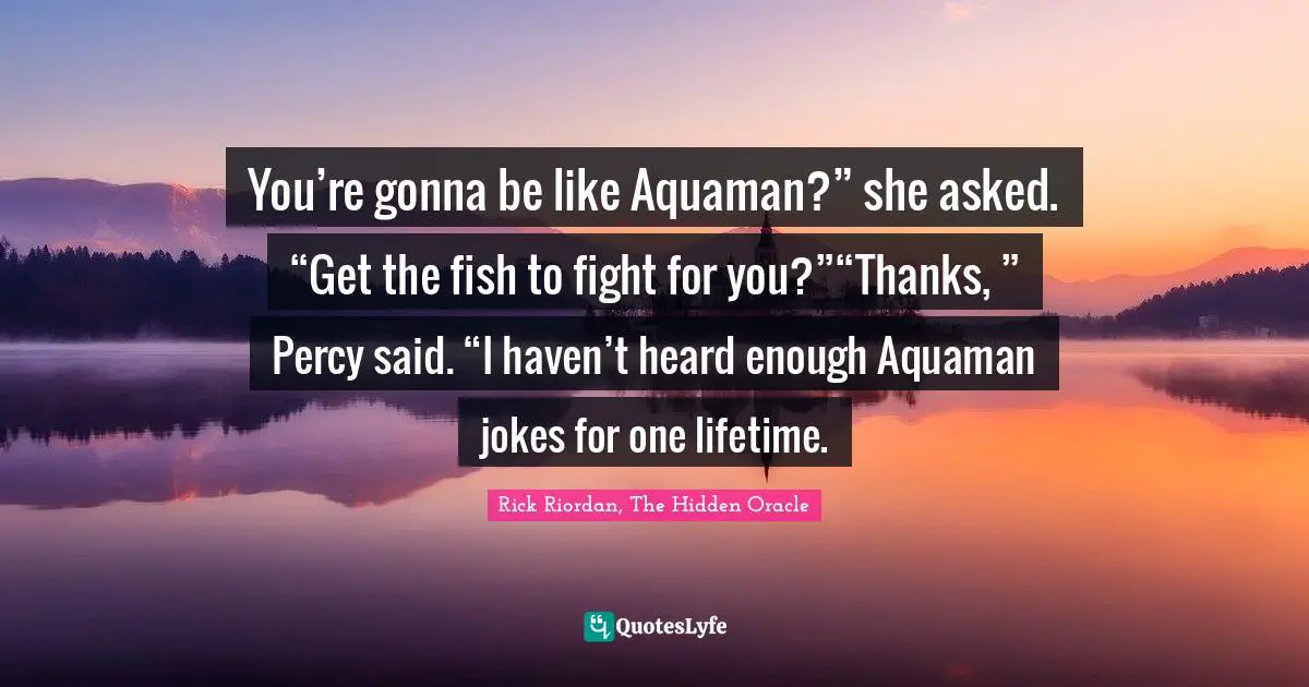 You’re gonna be like Aquaman?” she asked. “Get the fish to fight for you?”“Thanks, ” Percy said. “I haven’t heard enough Aquaman jokes for one lifetime.
