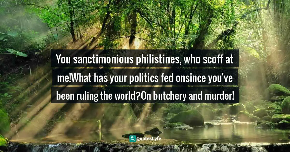 You sanctimonious philistines, who scoff at me!What has your politics fed onsince you've been ruling the world?On butchery and murder!