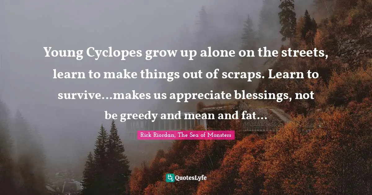 Young Cyclopes grow up alone on the streets, learn to make things out of scraps. Learn to survive...makes us appreciate blessings, not be greedy and mean and fat...