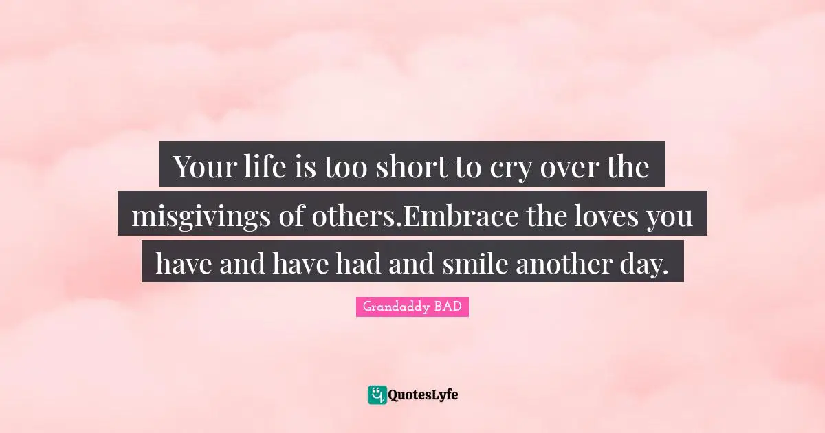 Grandaddy BAD Quotes: "Your life is too short to cry over the misgivings of others.Embrace the loves you have and have had and smile another day."