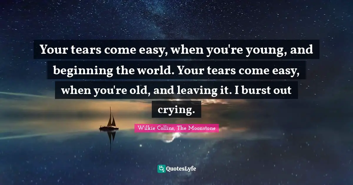 Your tears come easy, when you're young, and beginning the world. Your tears come easy, when you're old, and leaving it. I burst out crying.