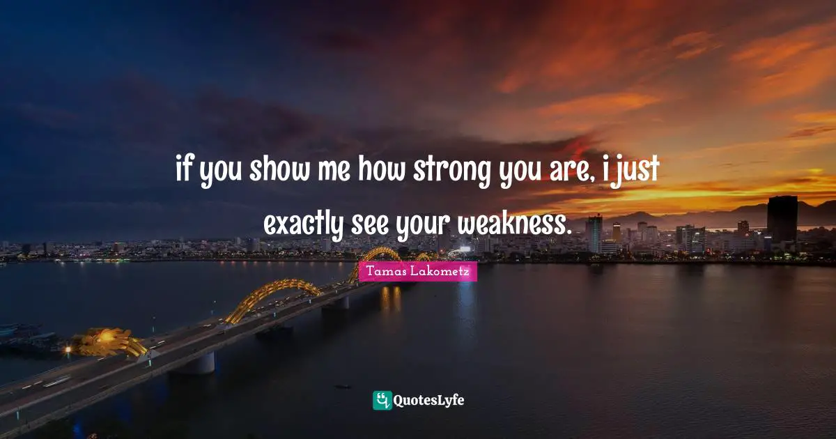 if you show me how strong you are, i just exactly see your weakness.