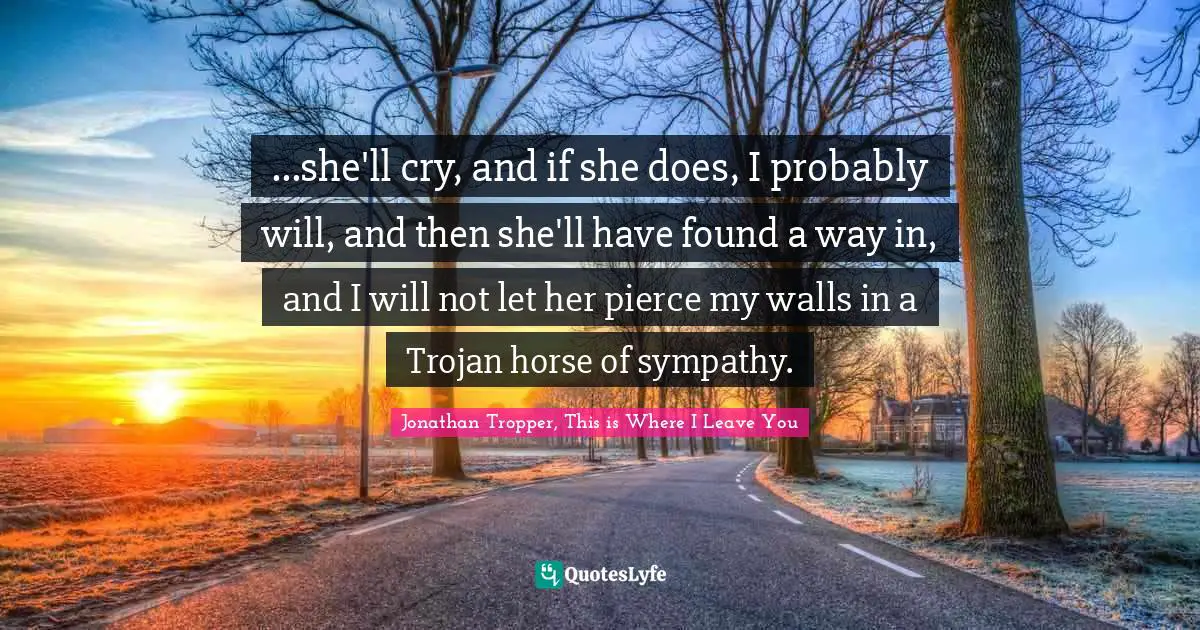 ...she'll cry, and if she does, I probably will, and then she'll have found a way in, and I will not let her pierce my walls in a Trojan horse of sympathy.