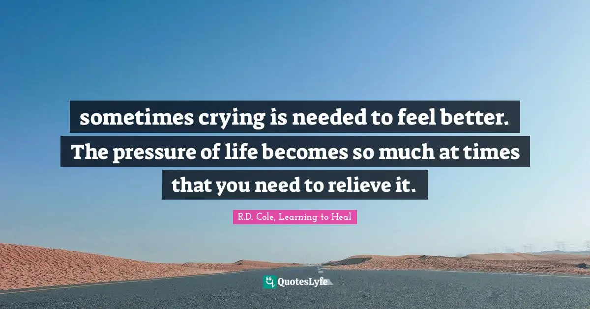sometimes crying is needed to feel better. The pressure of life becomes so much at times that you need to relieve it.