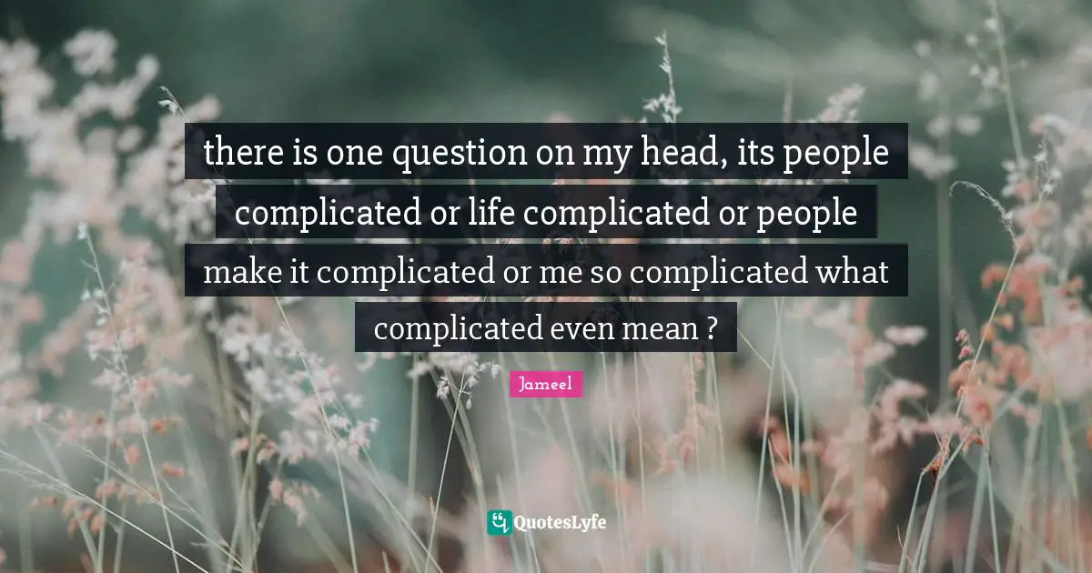 there is one question on my head, its people complicated or life complicated or people make it complicated or me so complicated what complicated even mean ?