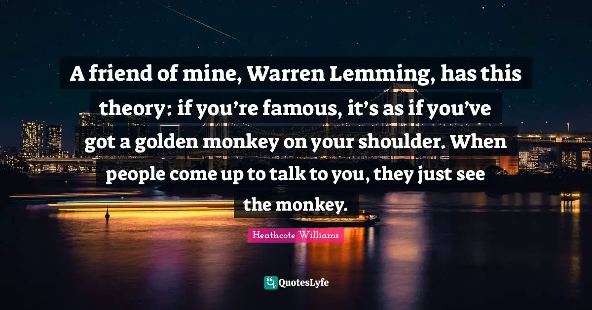 A friend of mine, Warren Lemming, has this theory: if you’re famous, it’s as if you’ve got a golden monkey on your shoulder. When people come up to talk to you, they just see the monkey.