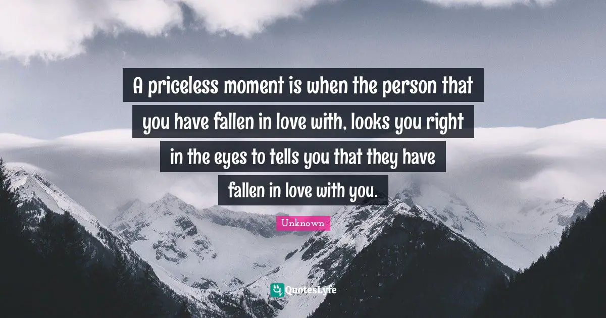 A priceless moment is when the person that you have fallen in love with, looks you right in the eyes to tells you that they have fallen in love with you.