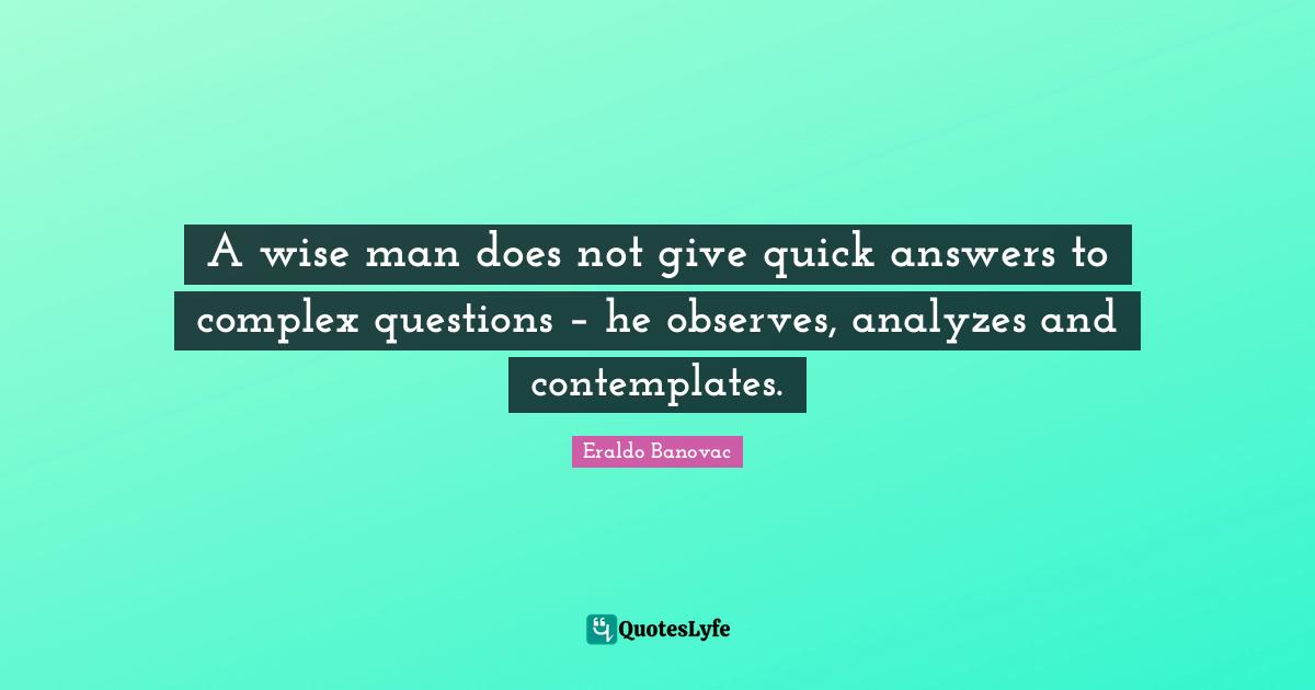 A wise man does not give quick answers to complex questions – he observes, analyzes and contemplates.