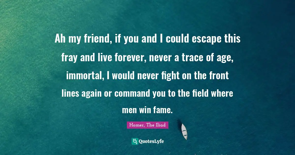 Homer, The Iliad Quotes: "Ah my friend, if you and I could escape this fray and live forever, never a trace of age, immortal, I would never fight on the front lines again or command you to the field where men win fame."