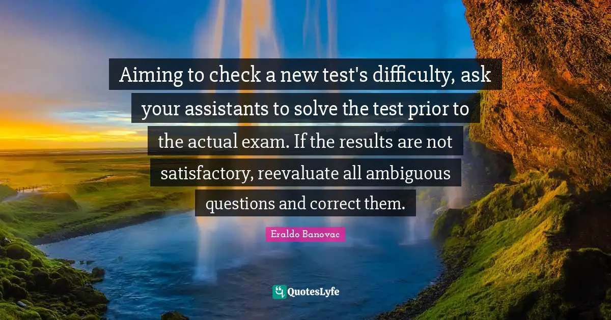 Aiming to check a new test's difficulty, ask your assistants to solve the test prior to the actual exam. If the results are not satisfactory, reevaluate all ambiguous questions and correct them.