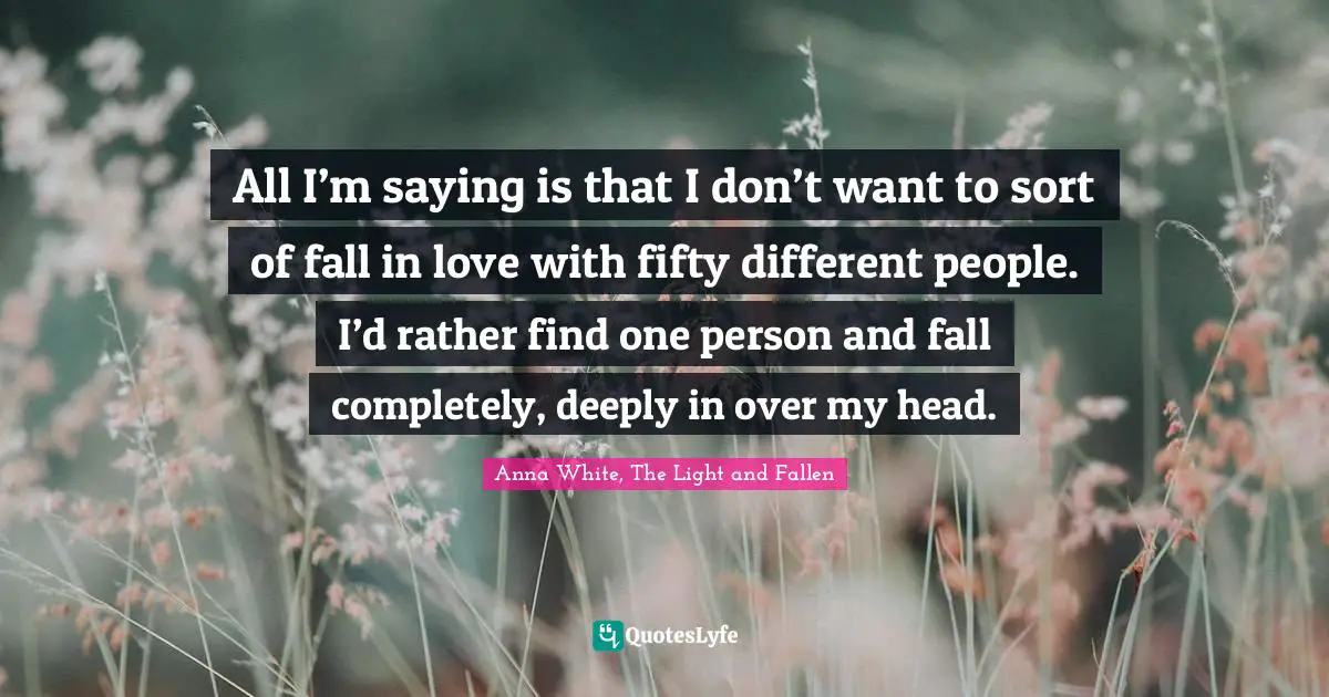 All I’m saying is that I don’t want to sort of fall in love with fifty different people. I’d rather find one person and fall completely, deeply in over my head.