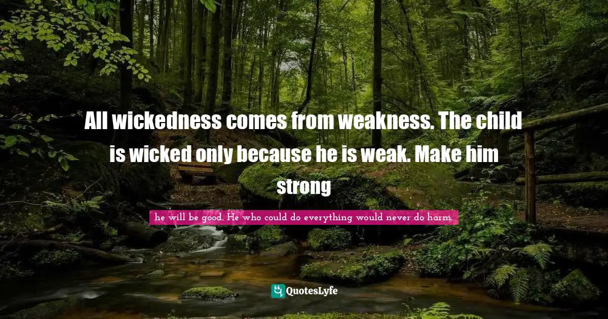 All wickedness comes from weakness. The child is wicked only because he is weak. Make him strong