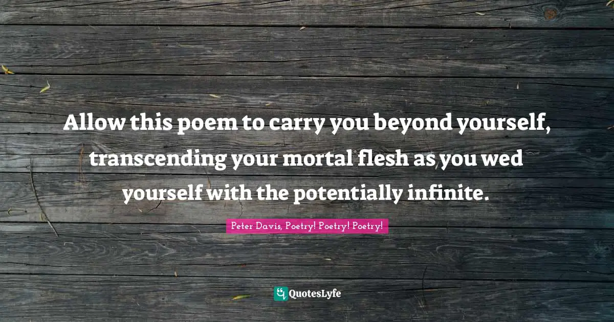 Allow this poem to carry you beyond yourself, transcending your mortal flesh as you wed yourself with the potentially infinite.