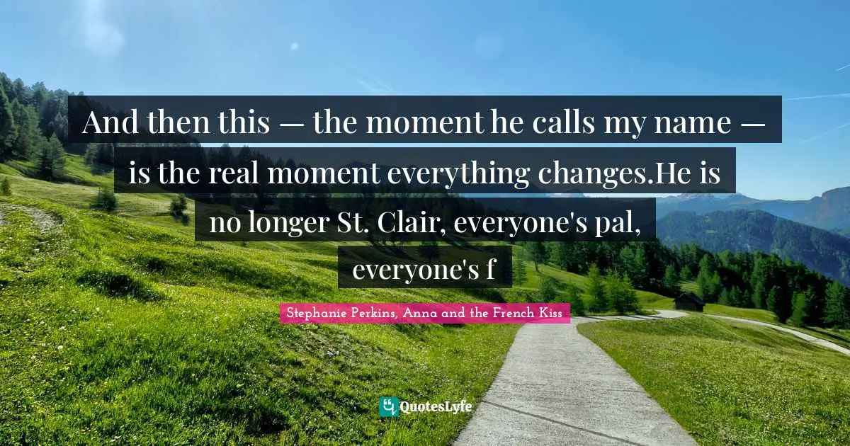 Stephanie Perkins Quotes: "And then this — the moment he calls my name — is the real moment everything changes.He is no longer St. Clair, everyone's pal, everyone's f"