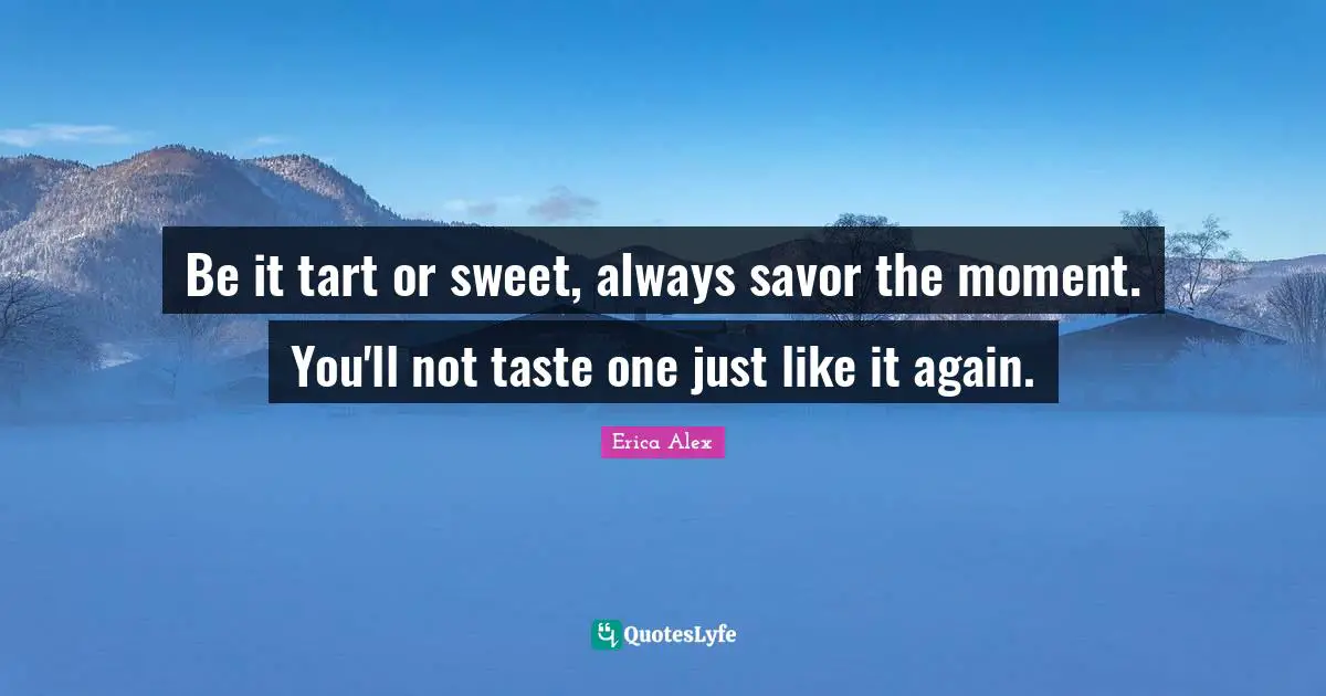 Be it tart or sweet, always savor the moment. You'll not taste one just like it again.