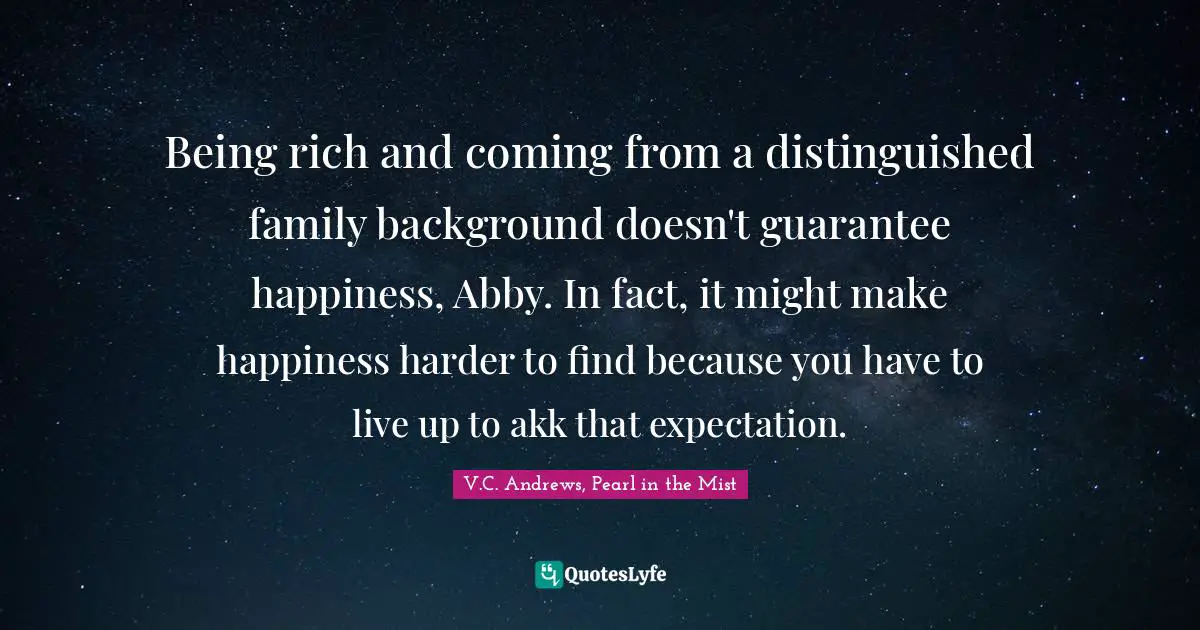 Being rich and coming from a distinguished family background doesn't guarantee happiness, Abby. In fact, it might make happiness harder to find because you have to live up to akk that expectation.