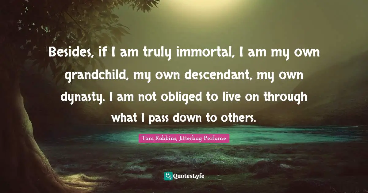Besides, if I am truly immortal, I am my own grandchild, my own descendant, my own dynasty. I am not obliged to live on through what I pass down to others.