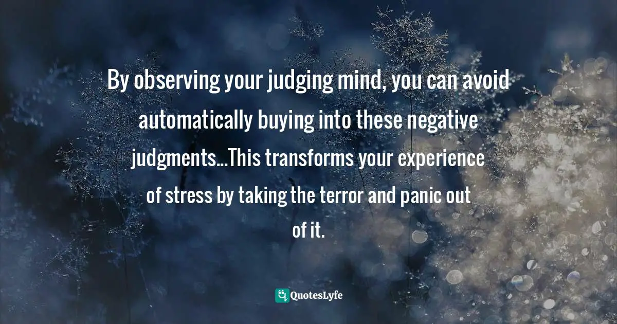 By observing your judging mind, you can avoid automatically buying into these negative judgments...This transforms your experience of stress by taking the terror and panic out of it.