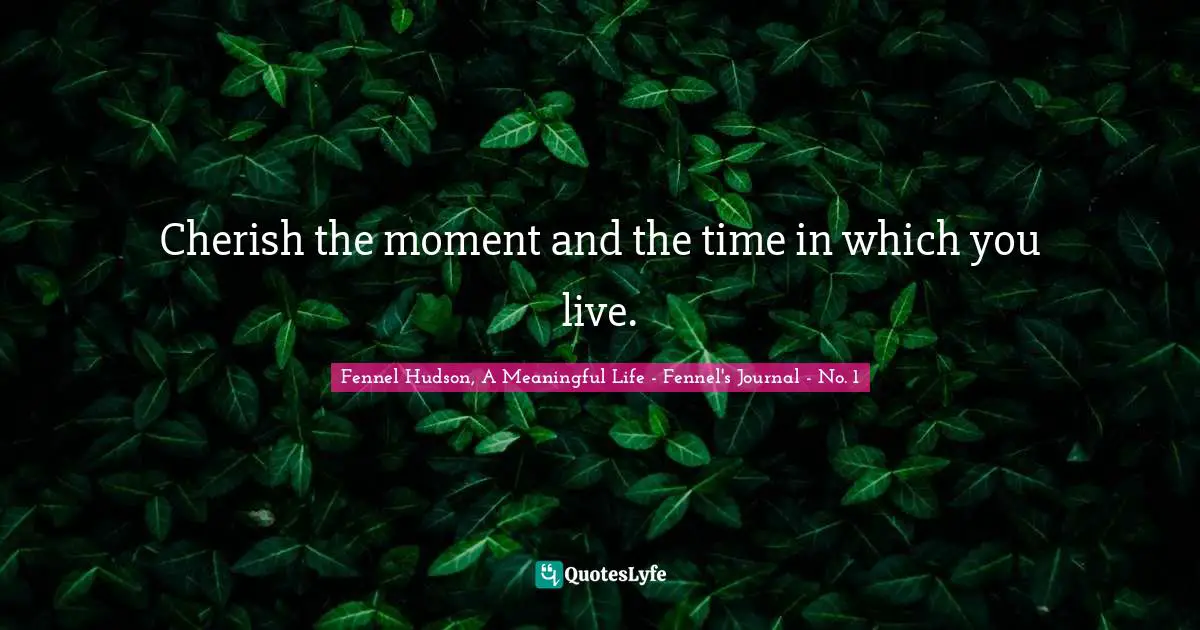 Fennel Hudson, A Meaningful Life - Fennel's Journal - No. 1 Quotes: "Cherish the moment and the time in which you live."