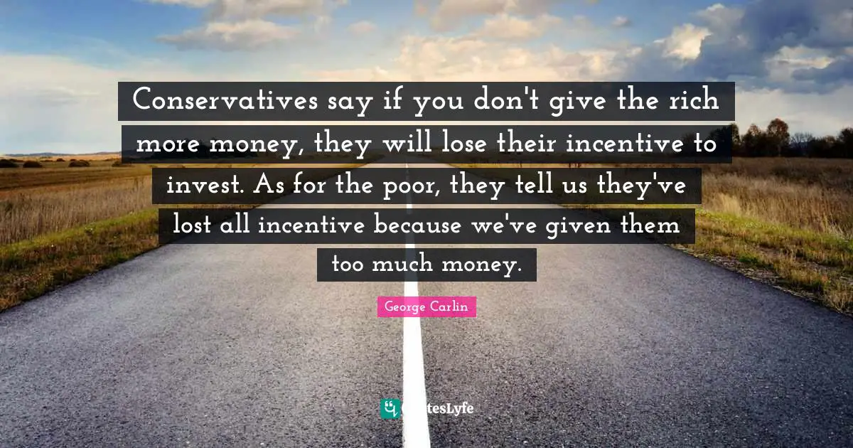 Conservatives say if you don't give the rich more money, they will lose their incentive to invest. As for the poor, they tell us they've lost all incentive because we've given them too much money.
