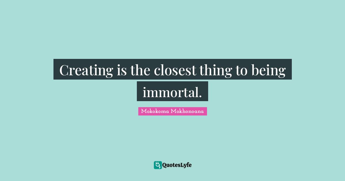 Creating is the closest thing to being immortal.