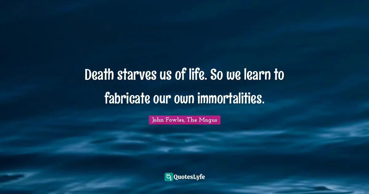 Death starves us of life. So we learn to fabricate our own immortalities.