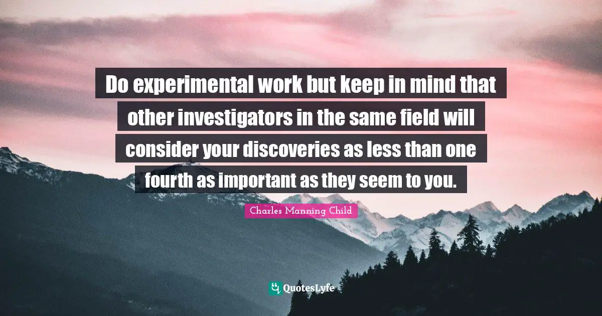 Experiment Quotes: "Do experimental work but keep in mind that other investigators in the same field will consider your discoveries as less than one fourth as important as they seem to you."