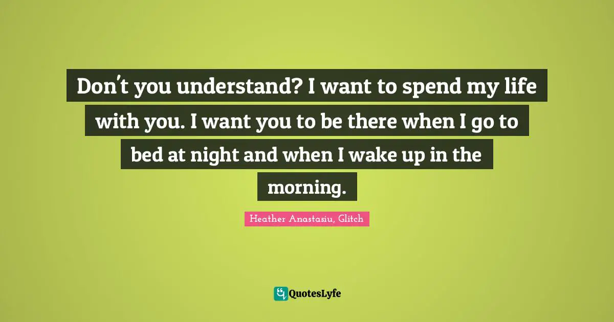 Don't you understand? I want to spend my life with you. I want you to be there when I go to bed at night and when I wake up in the morning.