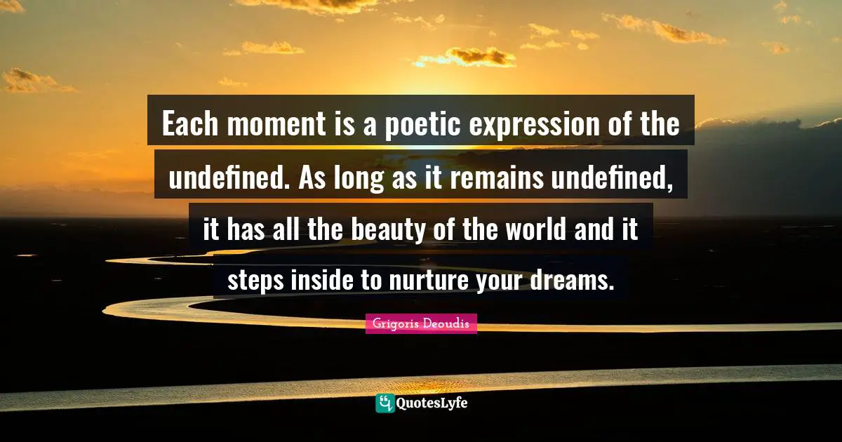 Each moment is a poetic expression of the undefined. As long as it remains undefined, it has all the beauty of the world and it steps inside to nurture your dreams.
