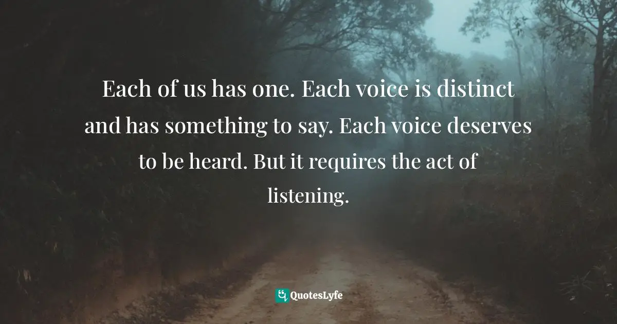 Each of us has one. Each voice is distinct and has something to say. Each voice deserves to be heard. But it requires the act of listening.