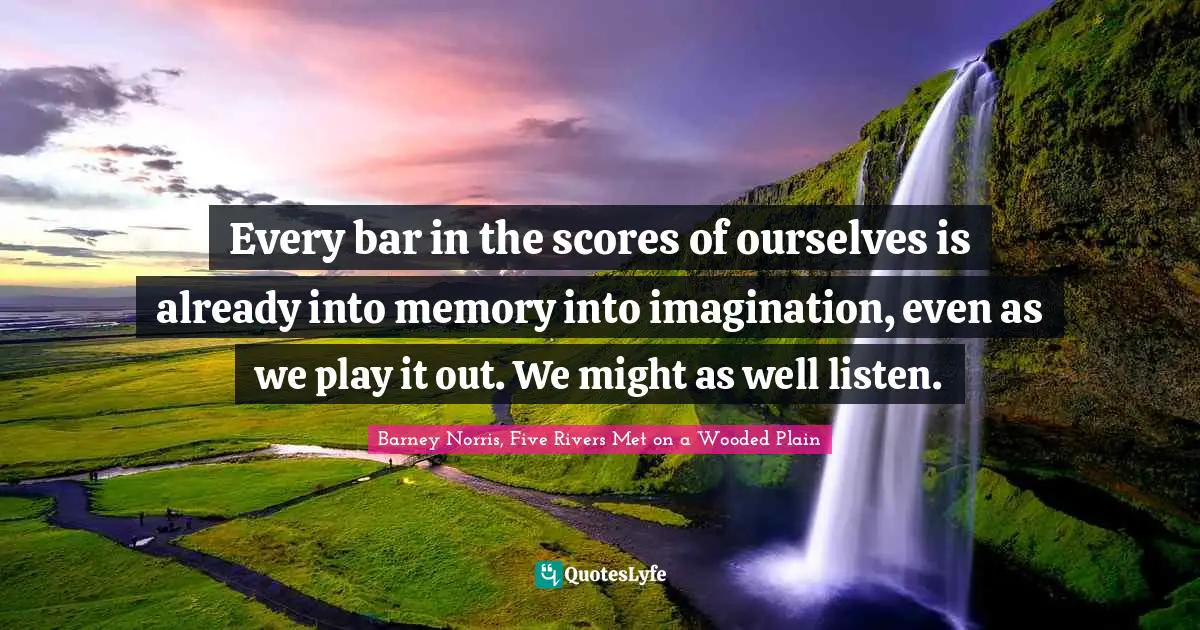 Every bar in the scores of ourselves is already into memory into imagination, even as we play it out. We might as well listen.