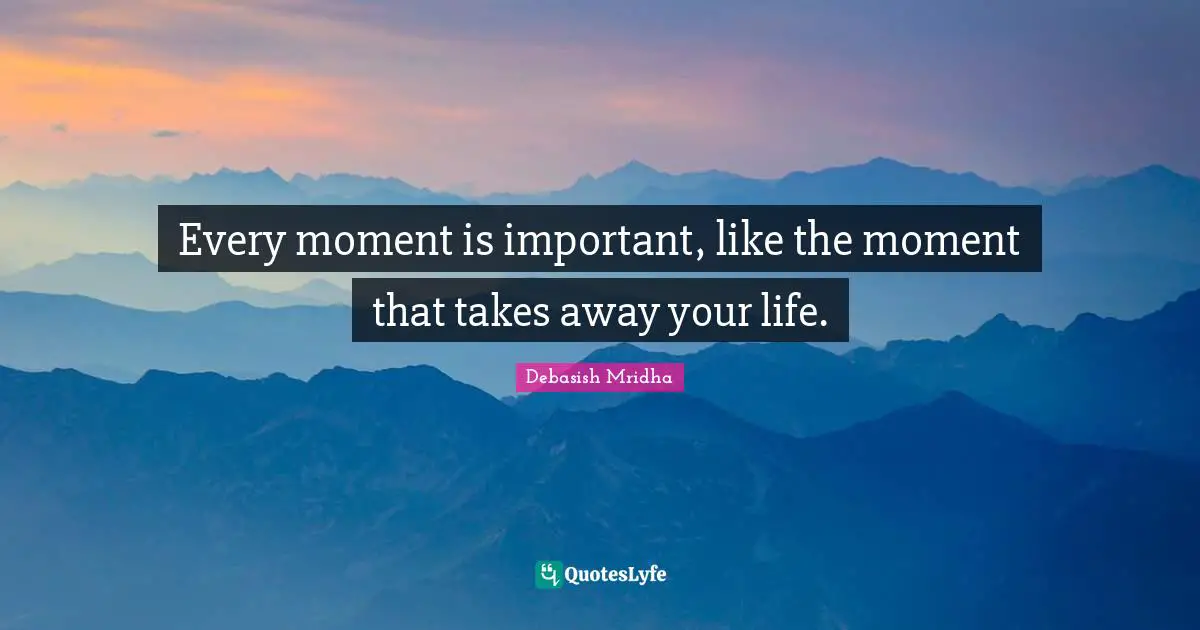 Every moment is important, like the moment that takes away your life.