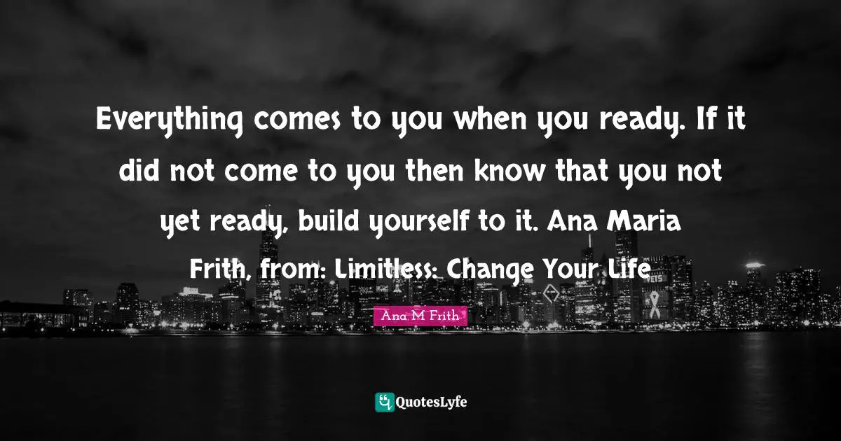Everything comes to you when you ready. If it did not come to you then know that you not yet ready, build yourself to it. Ana Maria Frith, from: Limitless: Change Your Life