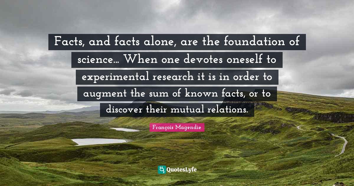Experiment Quotes: "Facts, and facts alone, are the foundation of science... When one devotes oneself to experimental research it is in order to augment the sum of known facts, or to discover their mutual relations."