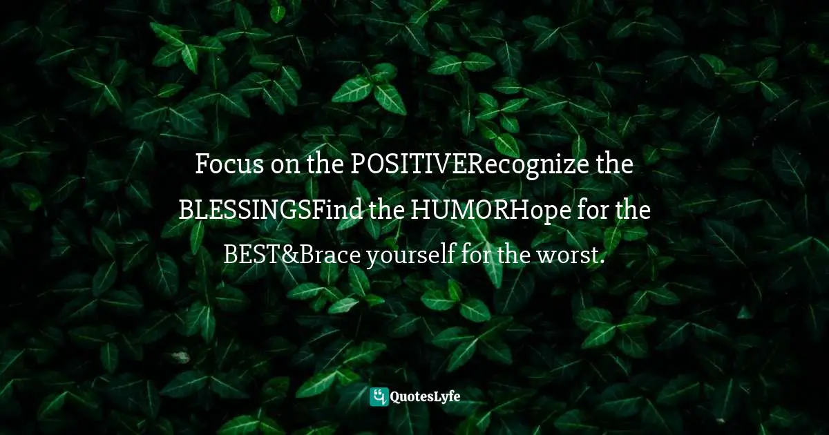 Focus on the POSITIVERecognize the BLESSINGSFind the HUMORHope for the BEST&Brace yourself for the worst.