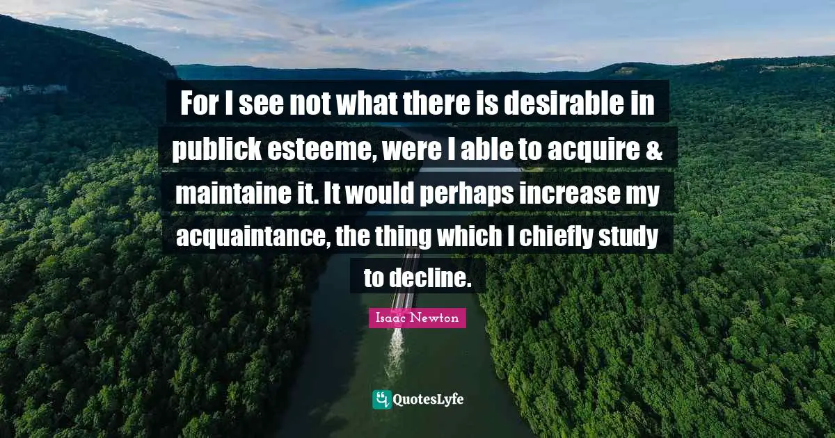 For I see not what there is desirable in publick esteeme, were I able to acquire & maintaine it. It would perhaps increase my acquaintance, the thing which I chiefly study to decline.