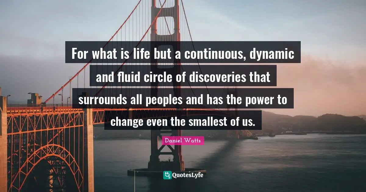 For what is life but a continuous, dynamic and fluid circle of discoveries that surrounds all peoples and has the power to change even the smallest of us.