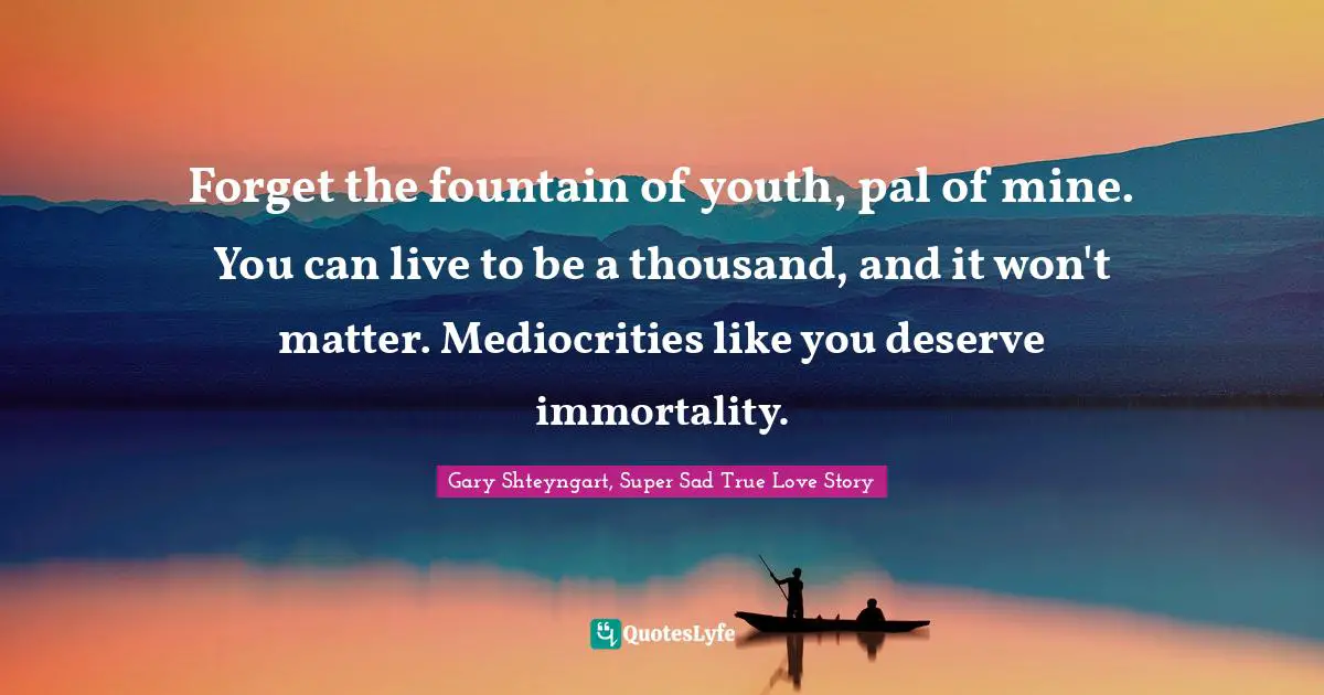 Forget the fountain of youth, pal of mine. You can live to be a thousand, and it won't matter. Mediocrities like you deserve immortality.