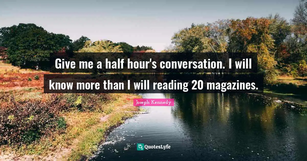 Give me a half hour's conversation. I will know more than I will reading 20 magazines.