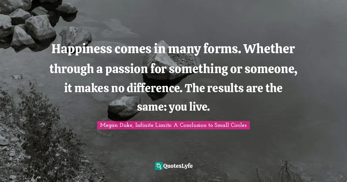Happiness comes in many forms. Whether through a passion for something or someone, it makes no difference. The results are the same: you live.
