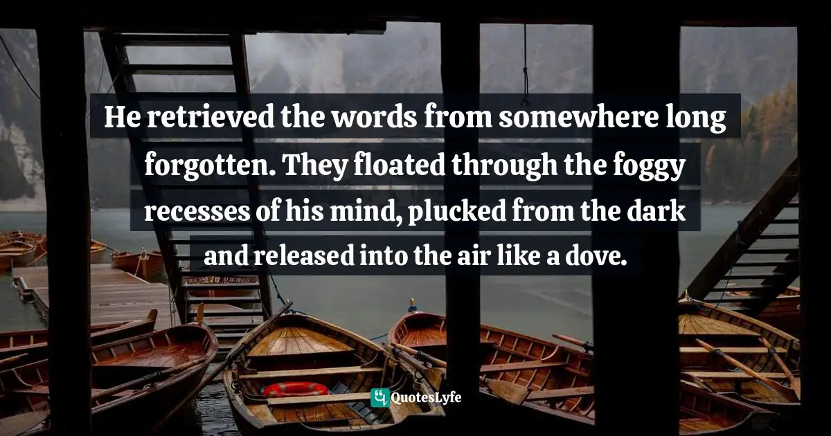 He retrieved the words from somewhere long forgotten. They floated through the foggy recesses of his mind, plucked from the dark and released into the air like a dove.
