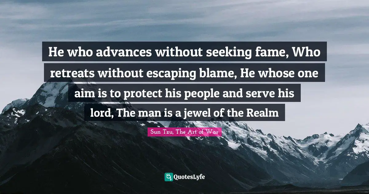 Sun Tzu, The Art Of War Quotes: "He who advances without seeking fame, Who retreats without escaping blame, He whose one aim is to protect his people and serve his lord, The man is a jewel of the Realm"
