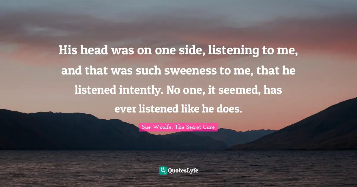 His head was on one side, listening to me, and that was such sweeness to me, that he listened intently. No one, it seemed, has ever listened like he does.