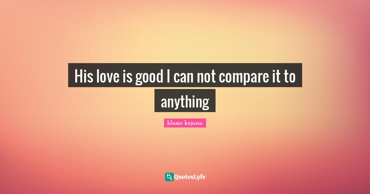His love is good I can not compare it to anything