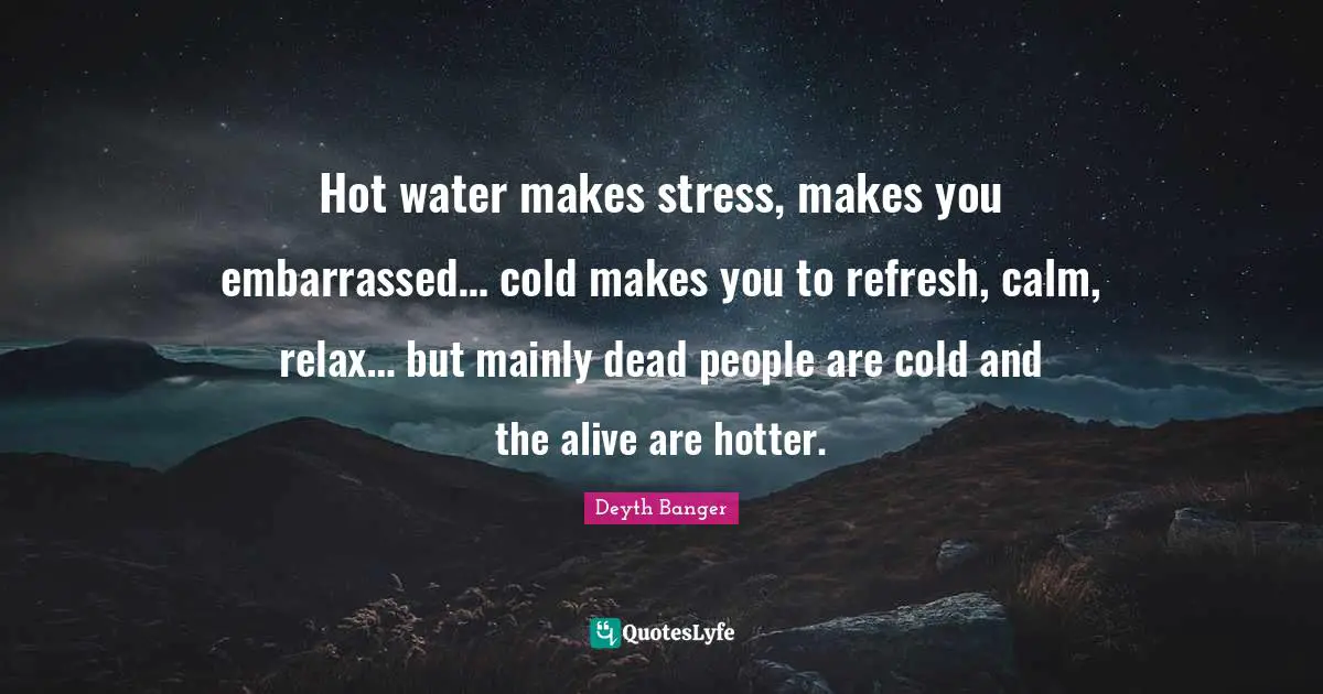 Hot water makes stress, makes you embarrassed… cold makes you to refresh, calm, relax… but mainly dead people are cold and the alive are hotter.