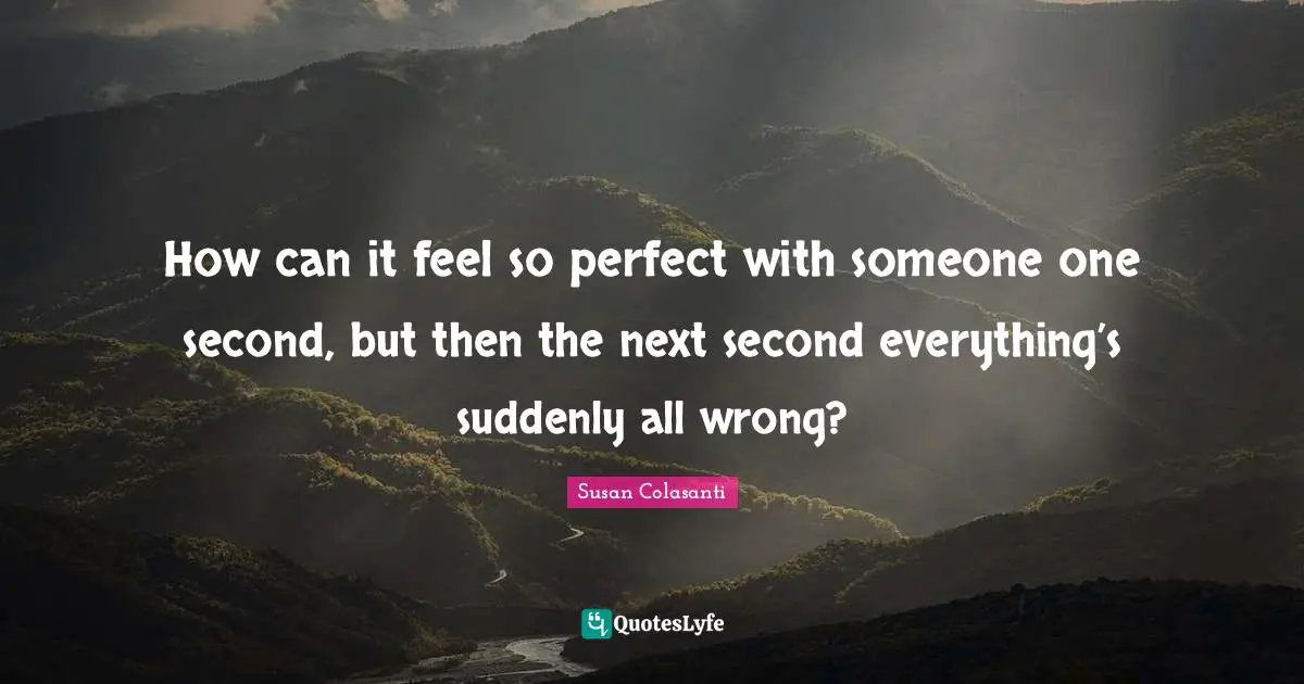 How can it feel so perfect with someone one second, but then the next second everything’s suddenly all wrong?