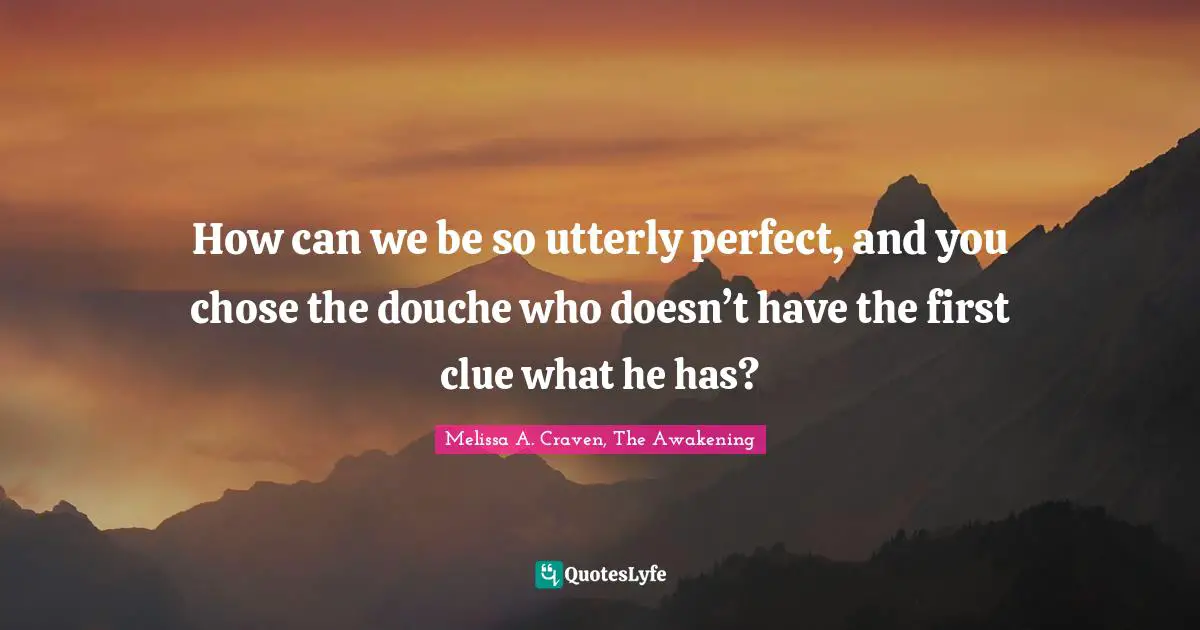 How can we be so utterly perfect, and you chose the douche who doesn’t have the first clue what he has?