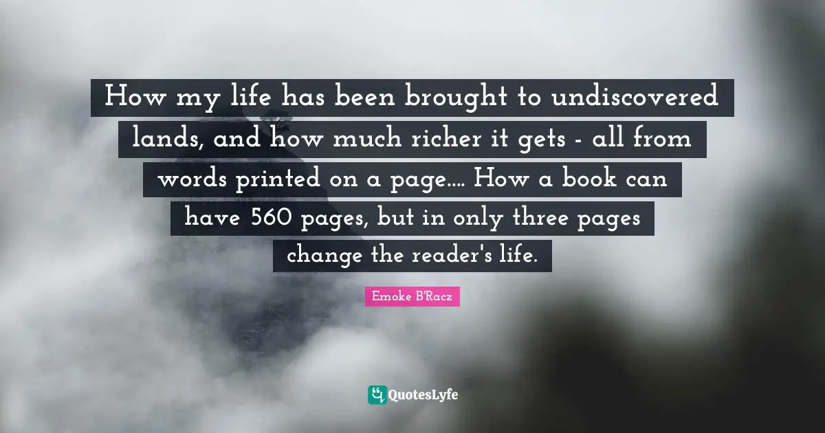 How my life has been brought to undiscovered lands, and how much richer it gets - all from words printed on a page.... How a book can have 560 pages, but in only three pages change the reader's life.