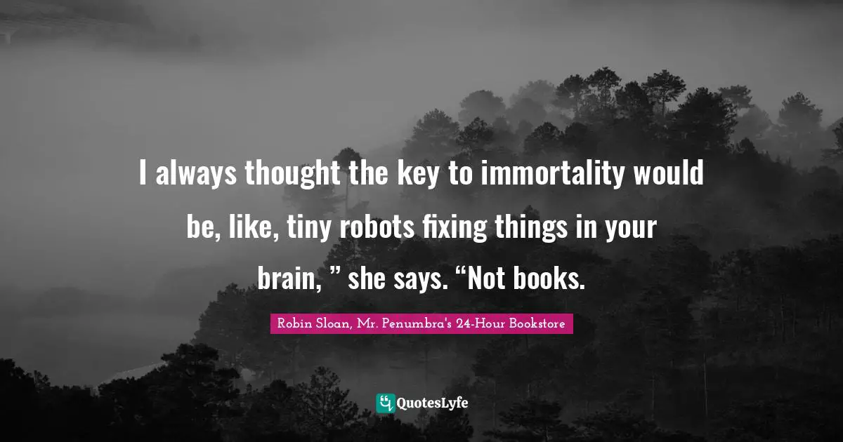 I always thought the key to immortality would be, like, tiny robots fixing things in your brain, ” she says. “Not books.